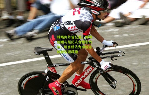 球场内外皆兄弟，库明加晒与经纪人合照引热议，坦言相依为命信念铸就生涯辉煌